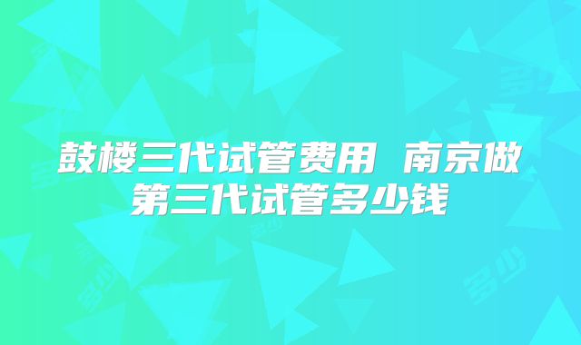鼓楼三代试管费用 南京做第三代试管多少钱