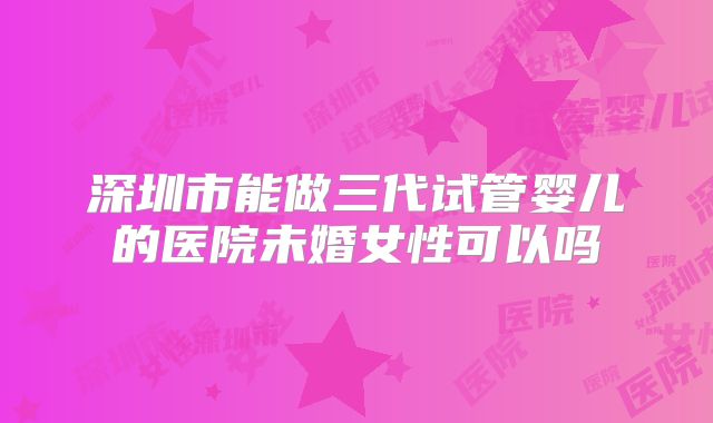 深圳市能做三代试管婴儿的医院未婚女性可以吗