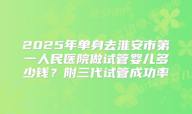 2025年单身去淮安市第一人民医院做试管婴儿多少钱？附三代试管成功率