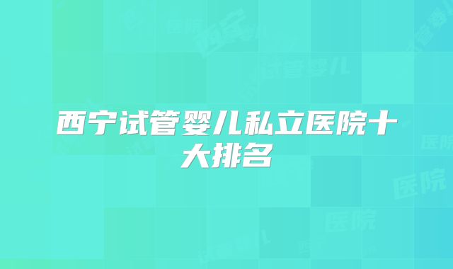 西宁试管婴儿私立医院十大排名