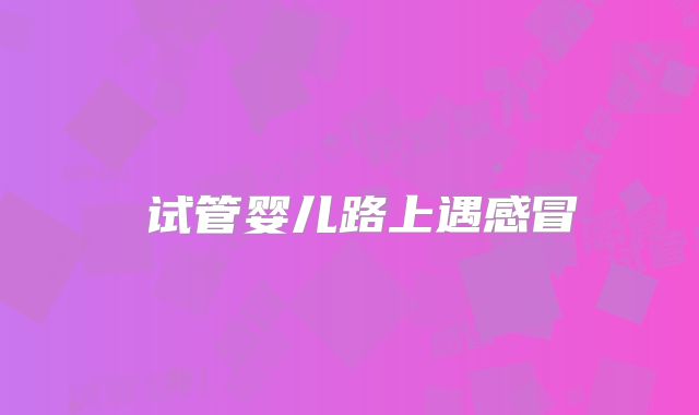 ‌试管婴儿路上遇感冒