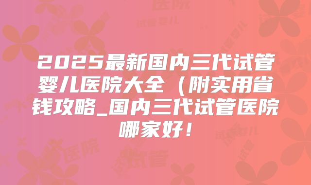 2025最新国内三代试管婴儿医院大全（附实用省钱攻略_国内三代试管医院哪家好！