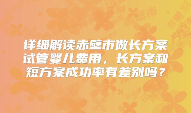 详细解读赤壁市做长方案试管婴儿费用，长方案和短方案成功率有差别吗？