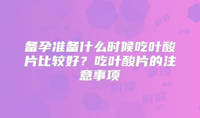 备孕准备什么时候吃叶酸片比较好？吃叶酸片的注意事项
