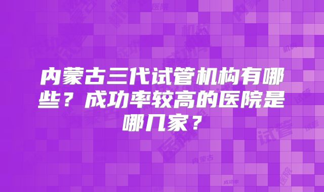 内蒙古三代试管机构有哪些？成功率较高的医院是哪几家？