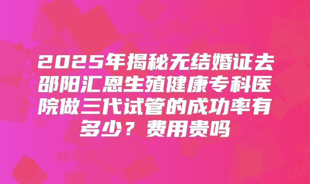 2025年揭秘无结婚证去邵阳汇恩生殖健康专科医院做三代试管的成功率有多少？费用贵吗