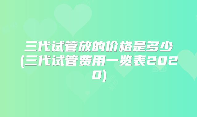 三代试管放的价格是多少(三代试管费用一览表2020)