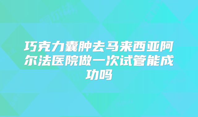 巧克力囊肿去马来西亚阿尔法医院做一次试管能成功吗