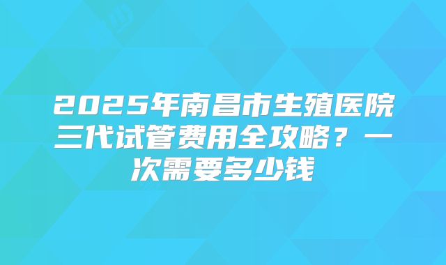 2025年南昌市生殖医院三代试管费用全攻略?一次需要多少钱