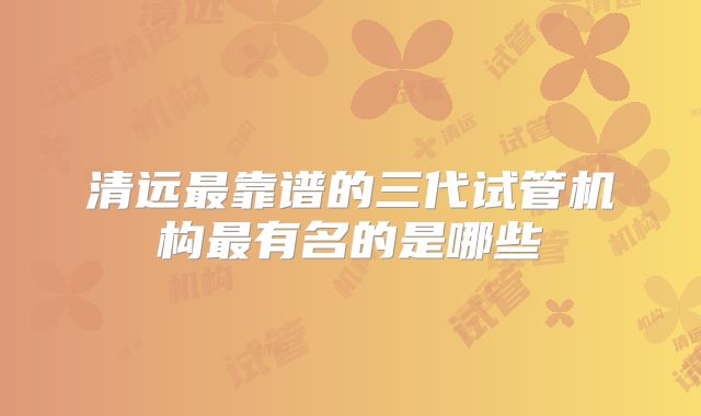 清远最靠谱的三代试管机构最有名的是哪些