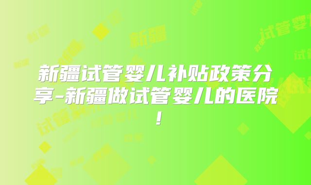 新疆试管婴儿补贴政策分享-新疆做试管婴儿的医院！