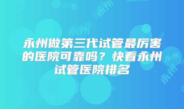永州做第三代试管最厉害的医院可靠吗？快看永州试管医院排名