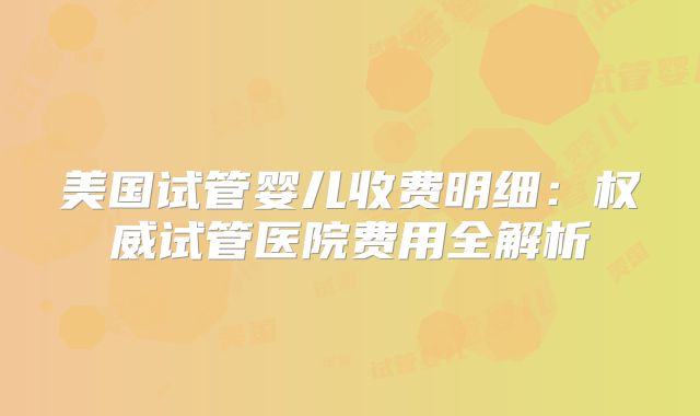 美国试管婴儿收费明细:权威试管医院费用全解析
