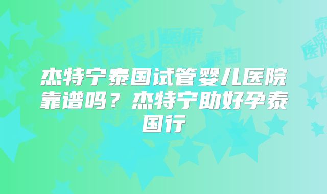 杰特宁泰国试管婴儿医院靠谱吗？杰特宁助好孕泰国行