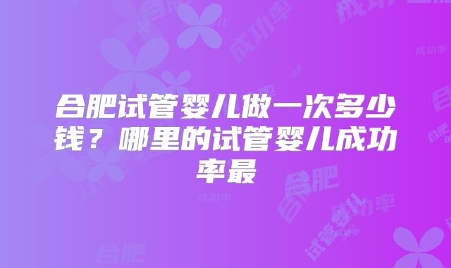 合肥试管婴儿做一次多少钱？哪里的试管婴儿成功率最