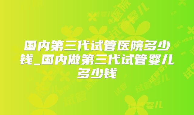 国内第三代试管医院多少钱_国内做第三代试管婴儿多少钱