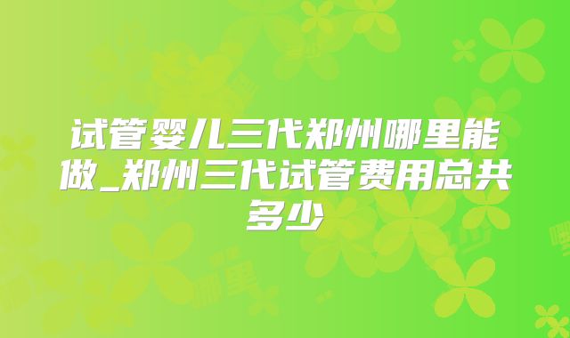 试管婴儿三代郑州哪里能做_郑州三代试管费用总共多少