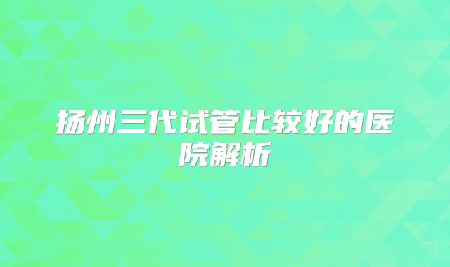 扬州三代试管比较好的医院解析