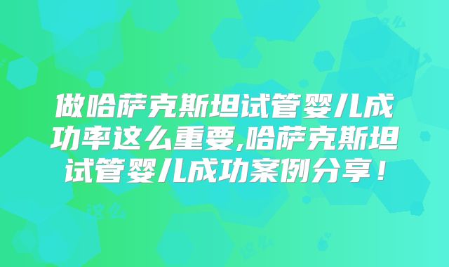 做哈萨克斯坦试管婴儿成功率这么重要,哈萨克斯坦试管婴儿成功案例分享!