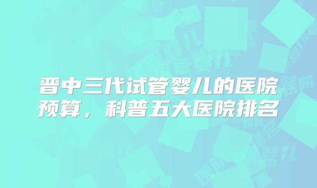 晋中三代试管婴儿的医院预算,科普五大医院排名