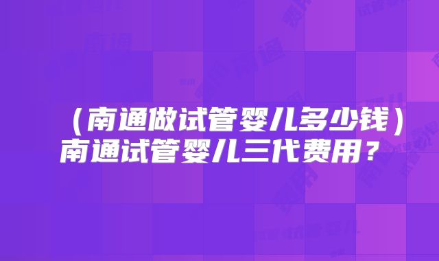 （南通做试管婴儿多少钱）南通试管婴儿三代费用？