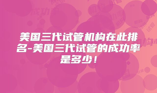 美国三代试管机构在此排名-美国三代试管的成功率是多少！