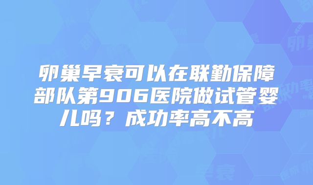 卵巢早衰可以在联勤保障部队第906医院做试管婴儿吗？成功率高不高