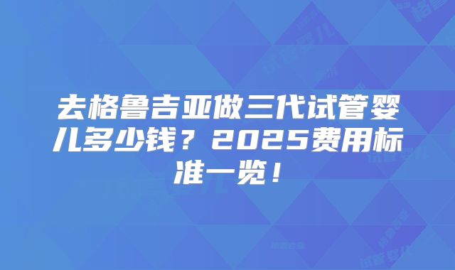 去格鲁吉亚做三代试管婴儿多少钱？2025费用标准一览！