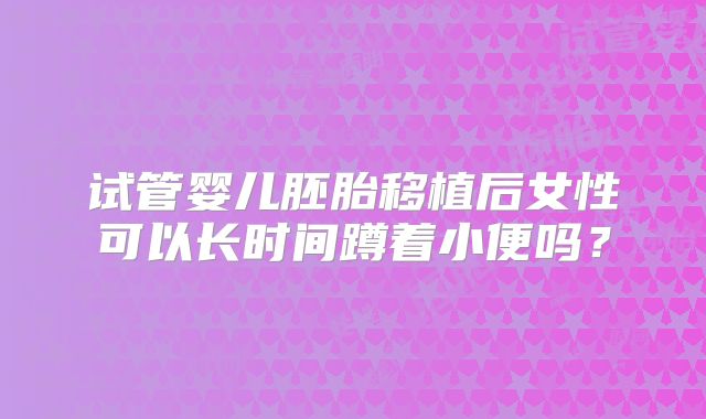 试管婴儿胚胎移植后女性可以长时间蹲着小便吗？