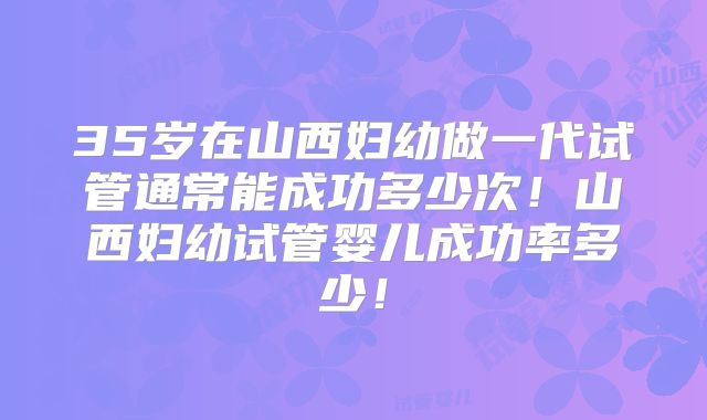 35岁在山西妇幼做一代试管通常能成功多少次！山西妇幼试管婴儿成功率多少！