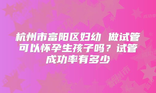 杭州市富阳区妇幼 做试管可以怀孕生孩子吗?试管成功率有多少