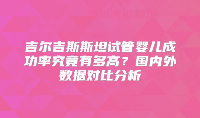 吉尔吉斯斯坦试管婴儿成功率究竟有多高?国内外数据对比分析