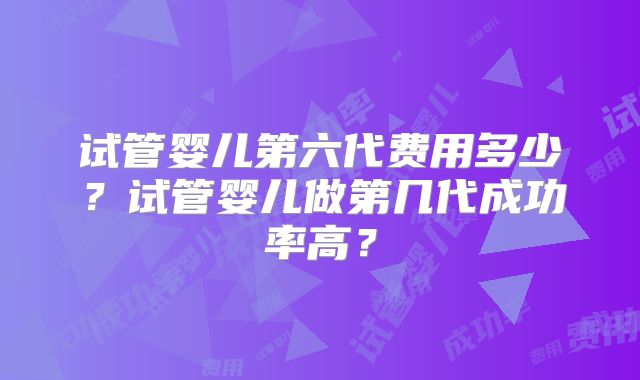 试管婴儿第六代费用多少？试管婴儿做第几代成功率高？