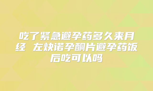 吃了紧急避孕药多久来月经 左炔诺孕酮片避孕药饭后吃可以吗