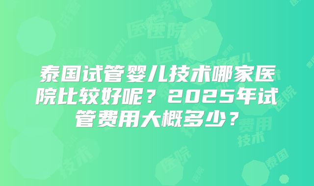 泰国试管婴儿技术哪家医院比较好呢？2025年试管费用大概多少？