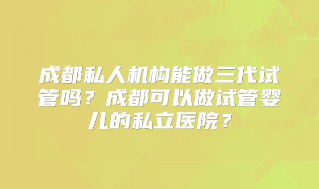 成都私人机构能做三代试管吗？成都可以做试管婴儿的私立医院？