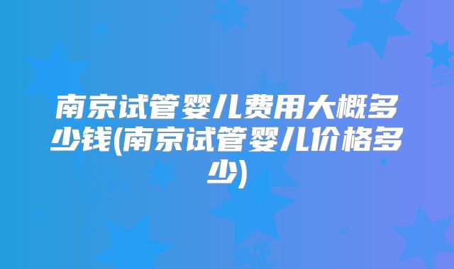 南京试管婴儿费用大概多少钱(南京试管婴儿价格多少)