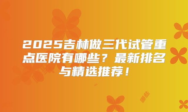 2025吉林做三代试管重点医院有哪些？最新排名与精选推荐！
