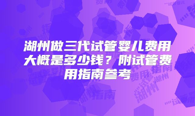 湖州做三代试管婴儿费用大概是多少钱?附试管费用指南参考