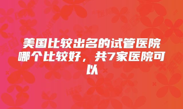 美国比较出名的试管医院哪个比较好，共7家医院可以