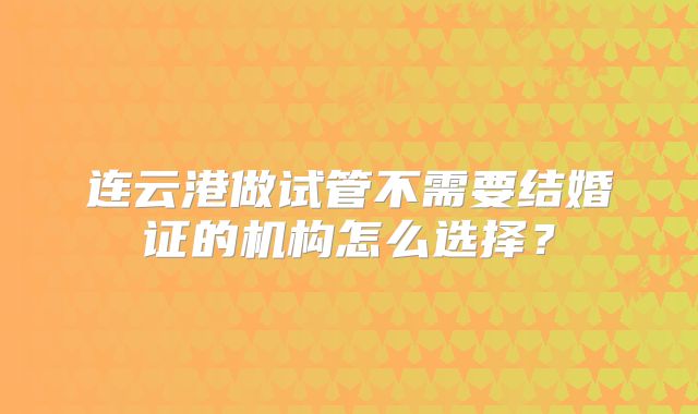 连云港做试管不需要结婚证的机构怎么选择？