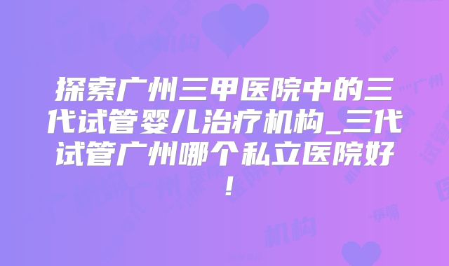 探索广州三甲医院中的三代试管婴儿治疗机构_三代试管广州哪个私立医院好!