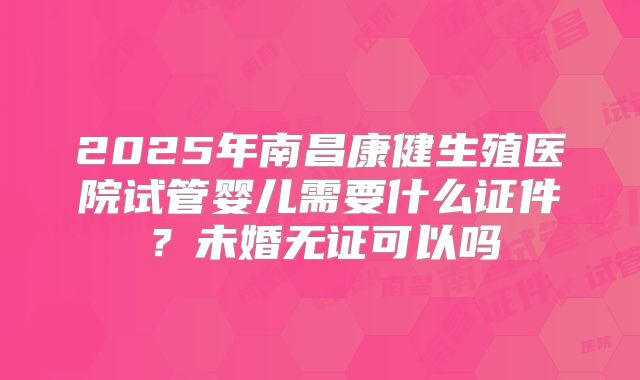 2025年南昌康健生殖医院试管婴儿需要什么证件？未婚无证可以吗