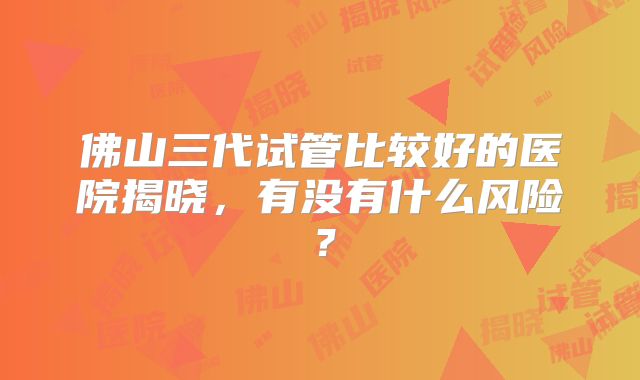 佛山三代试管比较好的医院揭晓，有没有什么风险？