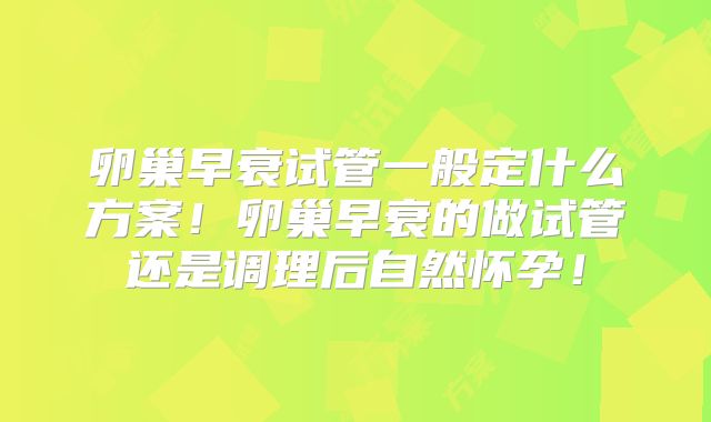 卵巢早衰试管一般定什么方案！卵巢早衰的做试管还是调理后自然怀孕！