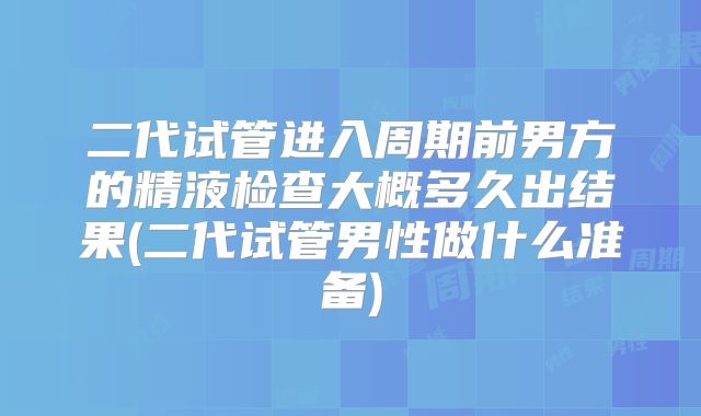 二代试管进入周期前男方的精液检查大概多久出结果(二代试管男性做什么准备)