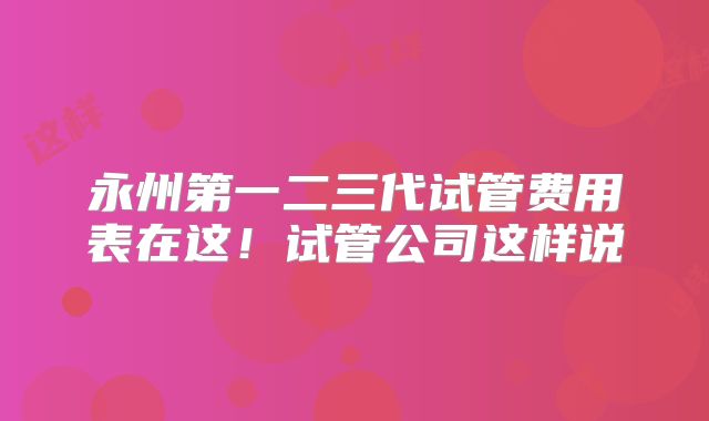 永州第一二三代试管费用表在这!试管公司这样说