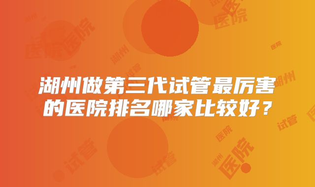 湖州做第三代试管最厉害的医院排名哪家比较好？