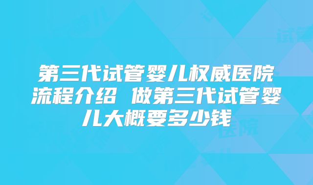 第三代试管婴儿权威医院流程介绍 做第三代试管婴儿大概要多少钱