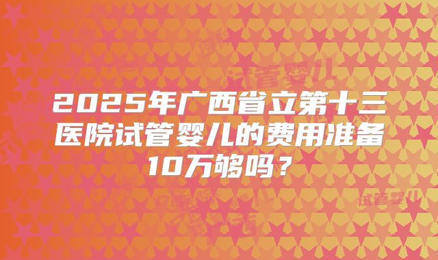 2025年广西省立第十三医院试管婴儿的费用准备10万够吗？